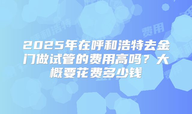 2025年在呼和浩特去金门做试管的费用高吗?大概要花费多少钱