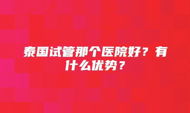 泰国试管那个医院好?有什么优势?