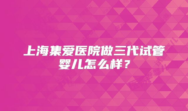 上海集爱医院做三代试管婴儿怎么样？