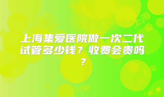 上海集爱医院做一次二代试管多少钱？收费会贵吗？