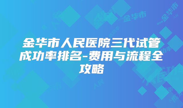 金华市人民医院三代试管成功率排名-费用与流程全攻略