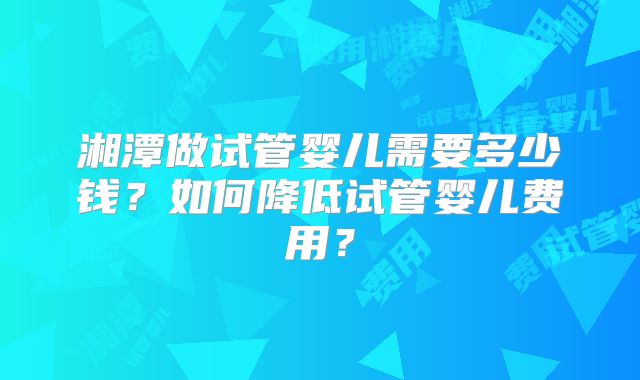 湘潭做试管婴儿需要多少钱?如何降低试管婴儿费用?