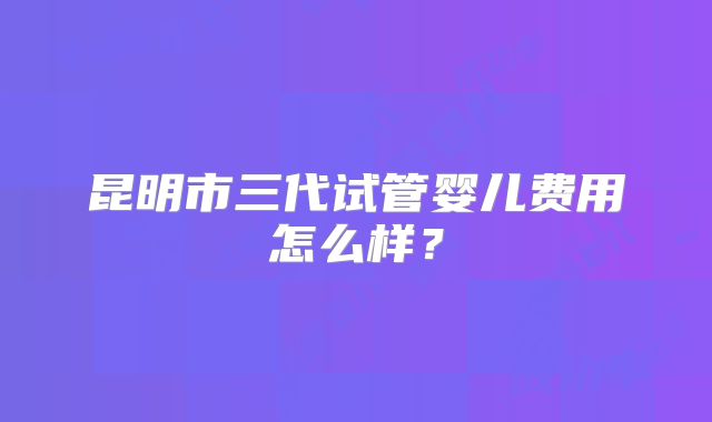 昆明市三代试管婴儿费用怎么样？