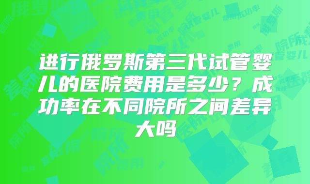 进行俄罗斯第三代试管婴儿的医院费用是多少?成功率在不同院所之间差异大吗