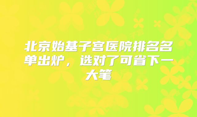 北京始基子宫医院排名名单出炉,选对了可省下一大笔