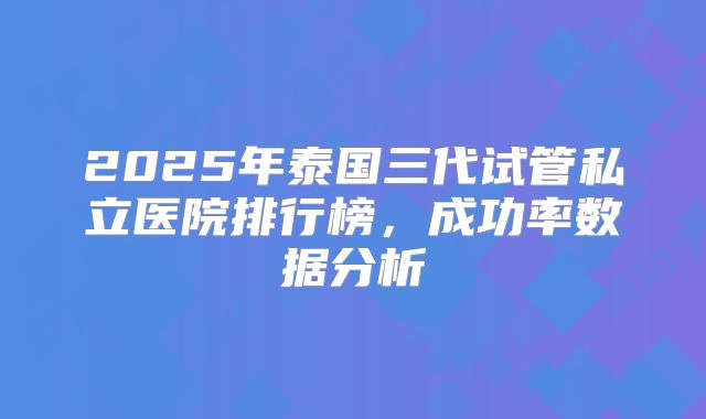 2025年泰国三代试管私立医院排行榜,成功率数据分析