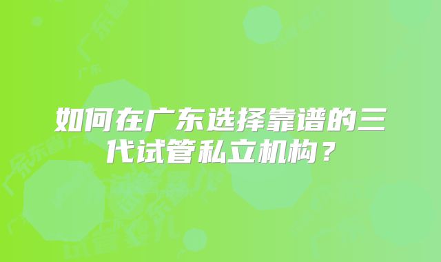 如何在广东选择靠谱的三代试管私立机构?