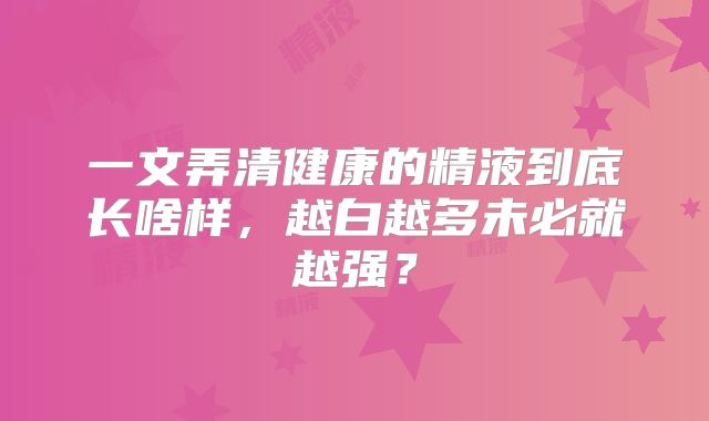 一文弄清健康的精液到底长啥样,越白越多未必就越强?