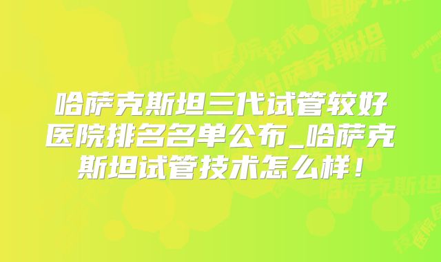 哈萨克斯坦三代试管较好医院排名名单公布_哈萨克斯坦试管技术怎么样!
