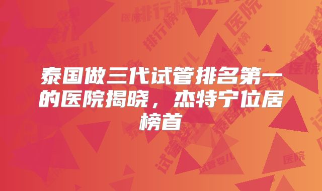 泰国做三代试管排名第一的医院揭晓，杰特宁位居榜首