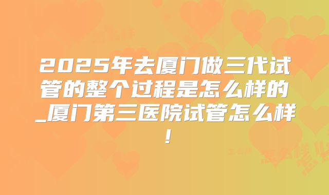 2025年去厦门做三代试管的整个过程是怎么样的_厦门第三医院试管怎么样!