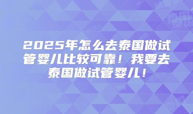 2025年怎么去泰国做试管婴儿比较可靠！我要去泰国做试管婴儿！