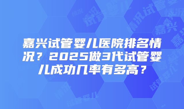 嘉兴试管婴儿医院排名情况?2025做3代试管婴儿成功几率有多高?
