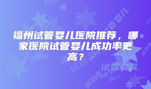 福州试管婴儿医院推荐,哪家医院试管婴儿成功率更高?
