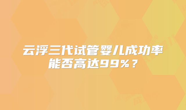 云浮三代试管婴儿成功率能否高达99%?