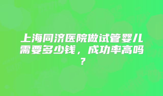 上海同济医院做试管婴儿需要多少钱，成功率高吗？