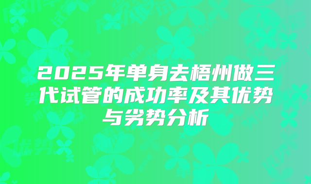 2025年单身去梧州做三代试管的成功率及其优势与劣势分析