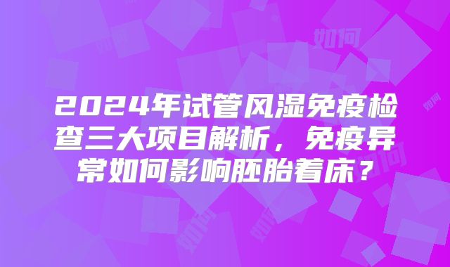 2024年试管风湿免疫检查三大项目解析，免疫异常如何影响胚胎着床？