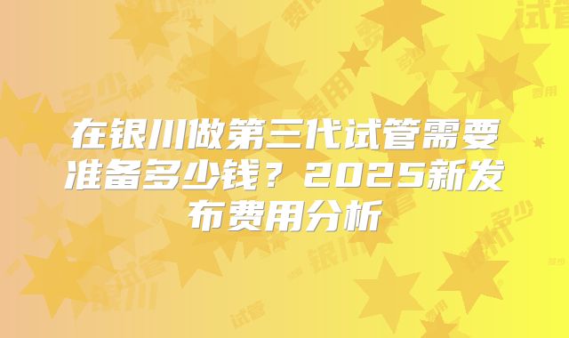 在银川做第三代试管需要准备多少钱?2025新发布费用分析