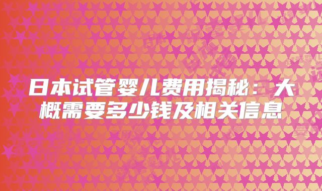 日本试管婴儿费用揭秘:大概需要多少钱及相关信息