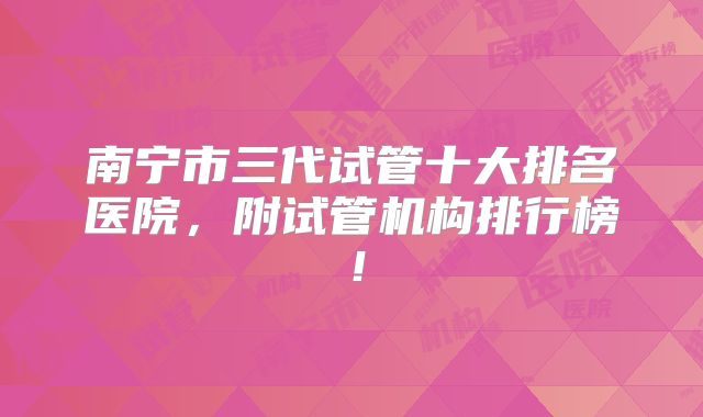 南宁市三代试管十大排名医院,附试管机构排行榜!