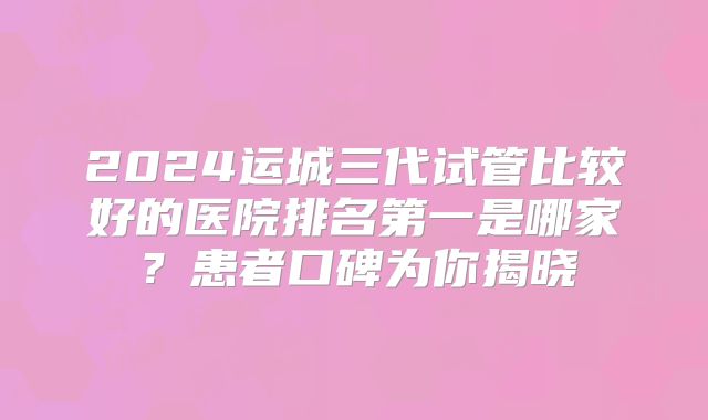 2024运城三代试管比较好的医院排名第一是哪家？患者口碑为你揭晓