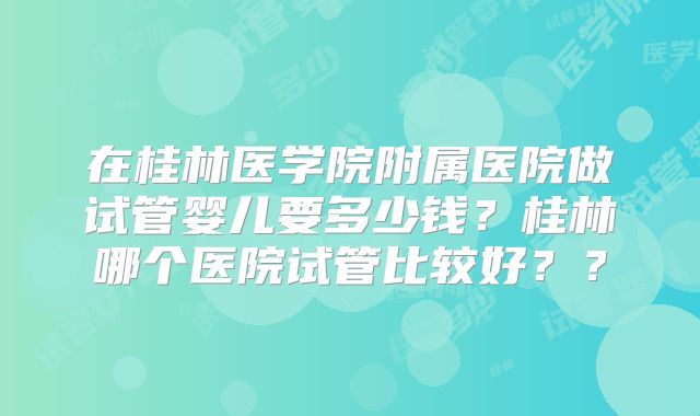 在桂林医学院附属医院做试管婴儿要多少钱?桂林哪个医院试管比较好??