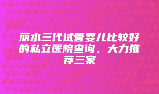 丽水三代试管婴儿比较好的私立医院查询，大力推荐三家