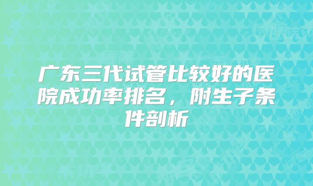 广东三代试管比较好的医院成功率排名,附生子条件剖析
