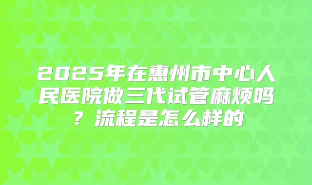 2025年在惠州市中心人民医院做三代试管麻烦吗?流程是怎么样的