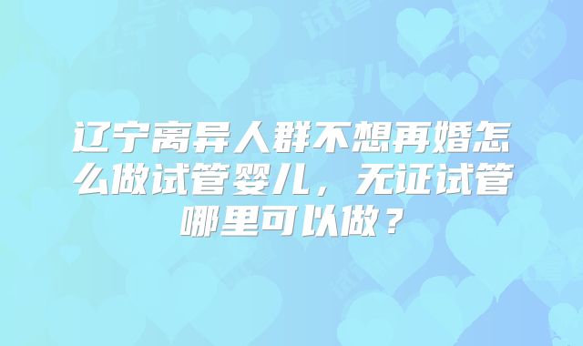 辽宁离异人群不想再婚怎么做试管婴儿,无证试管哪里可以做?