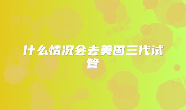 什么情况会去美国三代试管