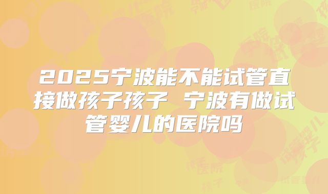 2025宁波能不能试管直接做孩子孩子 宁波有做试管婴儿的医院吗