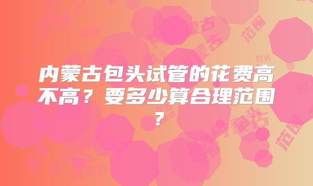 内蒙古包头试管的花费高不高?要多少算合理范围?