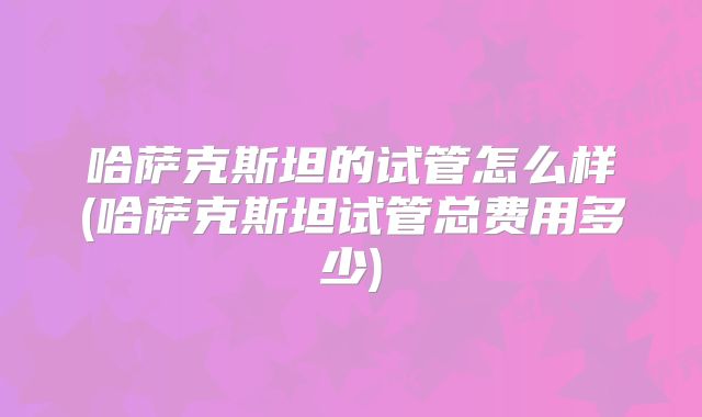 哈萨克斯坦的试管怎么样(哈萨克斯坦试管总费用多少)