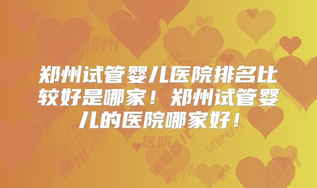 郑州试管婴儿医院排名比较好是哪家!郑州试管婴儿的医院哪家好!