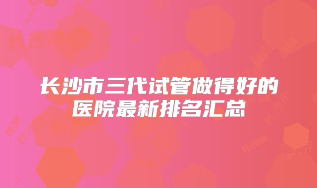 长沙市三代试管做得好的医院最新排名汇总