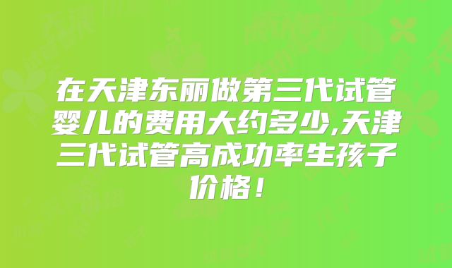 在天津东丽做第三代试管婴儿的费用大约多少,天津三代试管高成功率生孩子价格！