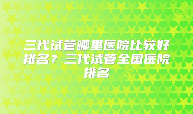 三代试管哪里医院比较好排名？三代试管全国医院排名