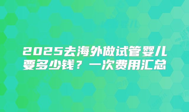 2025去海外做试管婴儿要多少钱?一次费用汇总