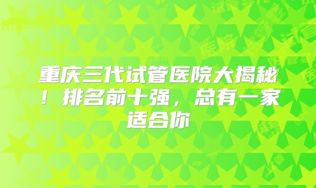 重庆三代试管医院大揭秘！排名前十强，总有一家适合你