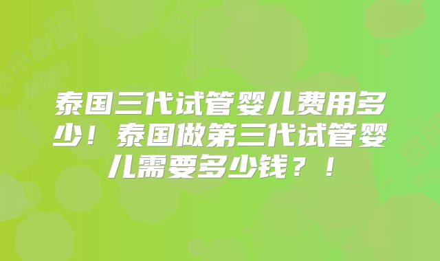 泰国三代试管婴儿费用多少！泰国做第三代试管婴儿需要多少钱？！