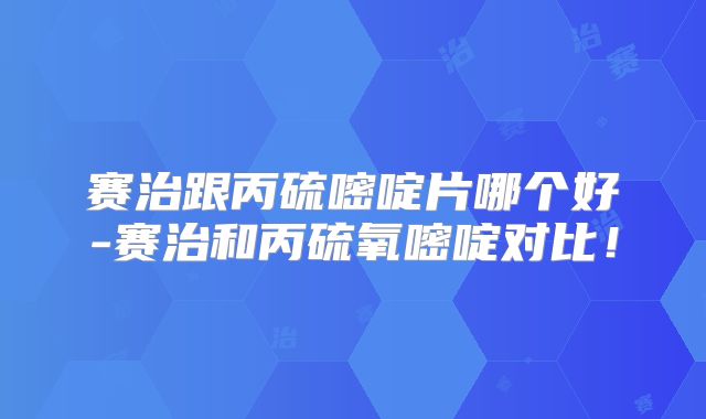 赛治跟丙硫嘧啶片哪个好-赛治和丙硫氧嘧啶对比!