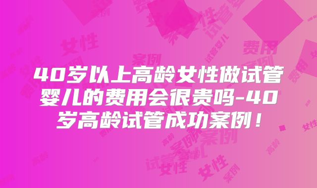40岁以上高龄女性做试管婴儿的费用会很贵吗-40岁高龄试管成功案例！