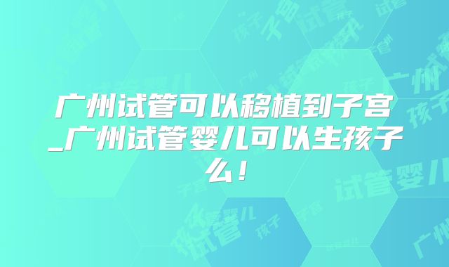 广州试管可以移植到子宫_广州试管婴儿可以生孩子么！