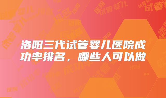 洛阳三代试管婴儿医院成功率排名，哪些人可以做