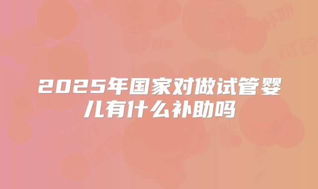 2025年国家对做试管婴儿有什么补助吗