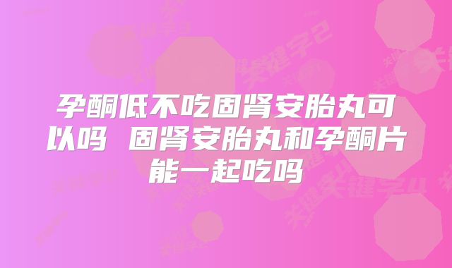 孕酮低不吃固肾安胎丸可以吗 固肾安胎丸和孕酮片能一起吃吗