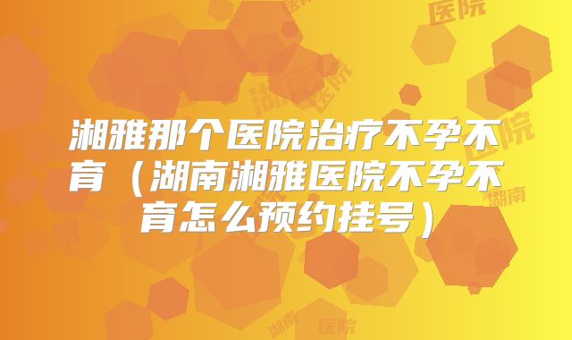 湘雅那个医院治疗不孕不育（湖南湘雅医院不孕不育怎么预约挂号）