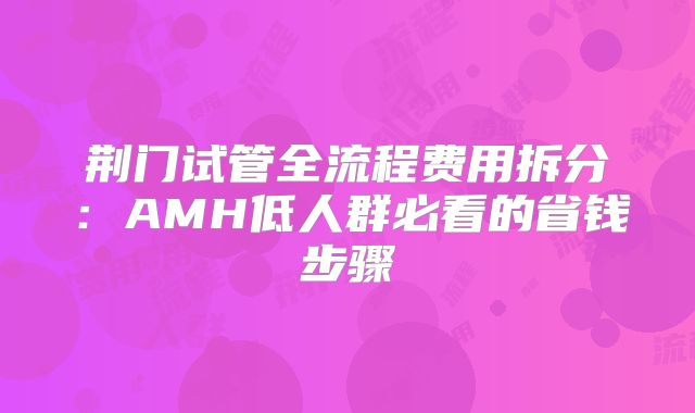荆门试管全流程费用拆分:AMH低人群必看的省钱步骤